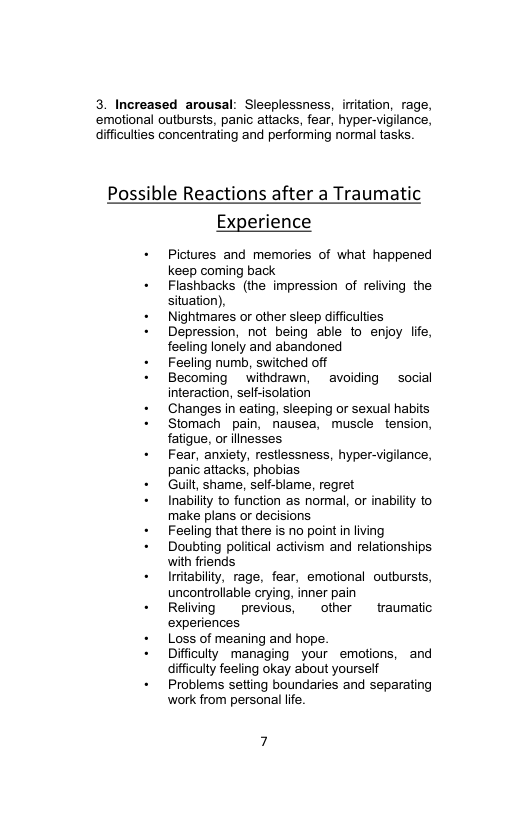 3. Increased arousal: Sleeplessness, initation, rage, ‘emotional outbursts, panic attacks, fear, hyper-vigilance, difficulies concentrating and performing normal tasks.  Possible Reactions after a Traumatic Experience  + Pictures and memories of what happened keep coming back  + Flashbacks (the impression of reliving the situation),  + Nightmares or other sleep difficuties  + Depression, not being able to enjoy life, feeling lonely and abandoned  + Feeling numb, switched off  + Becoming withdrawn, avoiding social interaction, seff-solation  + Changes in eating, sleeping or sexual habits  - Stomach pain, nausea, muscle tension, fatigue, or ilnesses  + Fear, anxiety, restlessness, hyper-vigilance, panic attacks, phobias  + Guilt, shame, self-blame, regret  + Inabilty to function as normal, or inabilty to make plans or decisions  + Feeling that there is no point i living  + Doubting poitical activism and relationships with friends  + Iritability, rage, fear, emotional outbursts, uncontrollable crying, inner pain  + Relving previous, other traumatic experiences  + Loss of meaning and hope.  + Difficulty managing your emotions, and difficuly feeling okay about yourself  + Problems setting boundaries and separating work from personal lfe.  